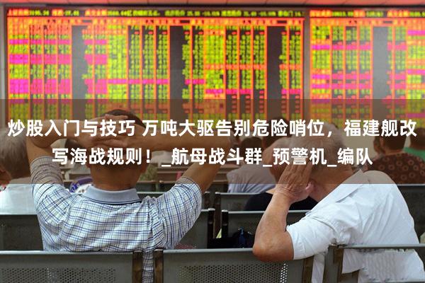 炒股入门与技巧 万吨大驱告别危险哨位，福建舰改写海战规则！_航母战斗群_预警机_编队