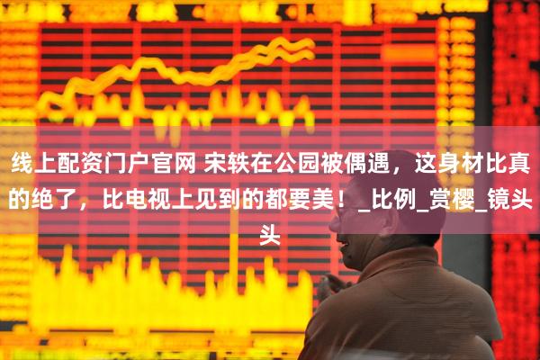 线上配资门户官网 宋轶在公园被偶遇，这身材比真的绝了，比电视上见到的都要美！_比例_赏樱_镜头
