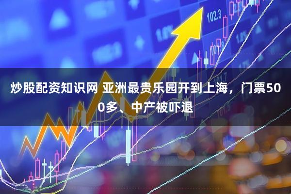 炒股配资知识网 亚洲最贵乐园开到上海，门票500多、中产被吓退