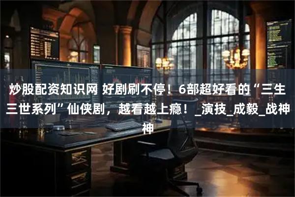 炒股配资知识网 好剧刷不停！6部超好看的“三生三世系列”仙侠剧，越看越上瘾！_演技_成毅_战神