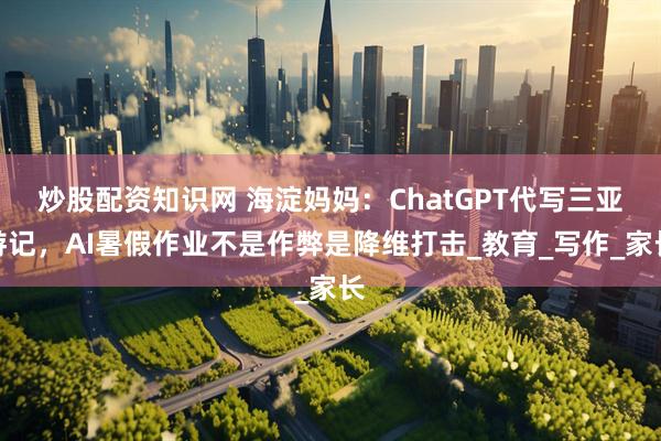 炒股配资知识网 海淀妈妈：ChatGPT代写三亚游记，AI暑假作业不是作弊是降维打击_教育_写作_家长