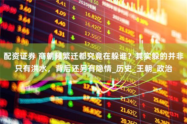 配资证券 商朝频繁迁都究竟在躲谁？其实躲的并非只有洪水，背后还另有隐情_历史_王朝_政治
