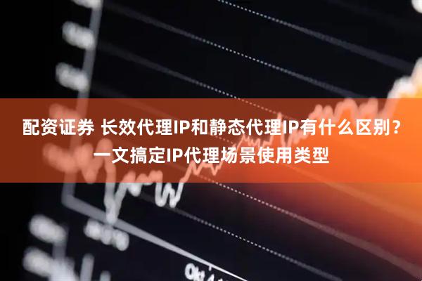 配资证券 长效代理IP和静态代理IP有什么区别？一文搞定IP代理场景使用类型