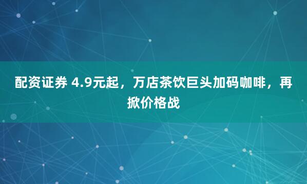 配资证券 4.9元起，万店茶饮巨头加码咖啡，再掀价格战