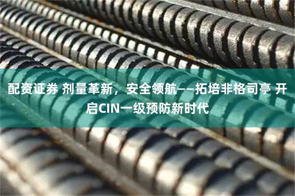 配资证券 剂量革新，安全领航——拓培非格司亭 开启CIN一级预防新时代