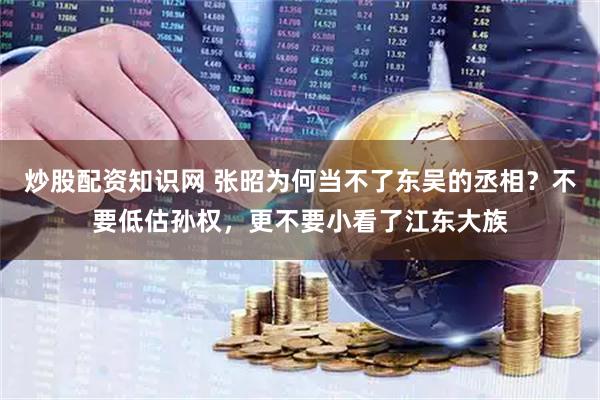 炒股配资知识网 张昭为何当不了东吴的丞相？不要低估孙权，更不要小看了江东大族