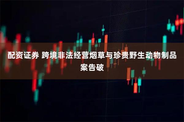 配资证券 跨境非法经营烟草与珍贵野生动物制品案告破