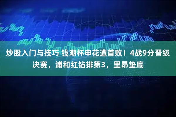 炒股入门与技巧 钱潮杯申花遭首败！4战9分晋级决赛，浦和红钻排第3，里昂垫底