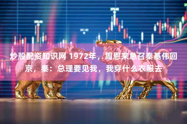 炒股配资知识网 1972年，周恩来急召秦基伟回京，秦：总理要见我，我穿什么衣服去
