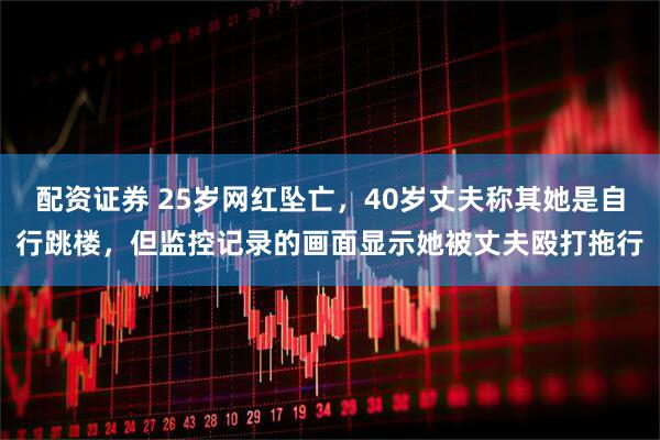 配资证券 25岁网红坠亡，40岁丈夫称其她是自行跳楼，但监控记录的画面显示她被丈夫殴打拖行