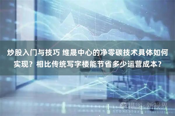 炒股入门与技巧 维晟中心的净零碳技术具体如何实现？相比传统写字楼能节省多少运营成本？