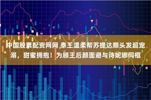 中国股票配资网网 泰王温柔帮苏提达顺头发超宠溺，甜蜜拥抱！为顾王后颜面避与诗妮娜同框