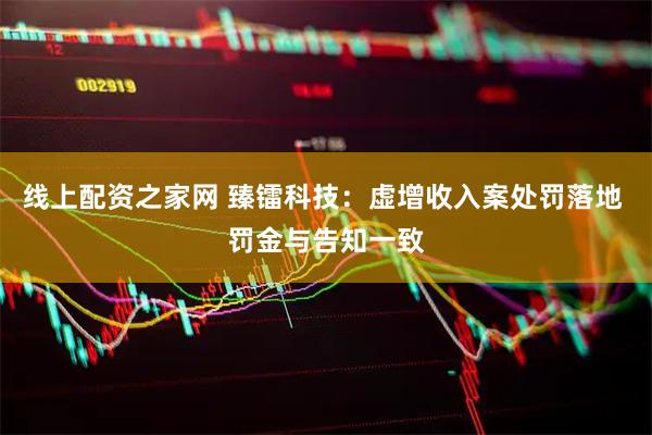 线上配资之家网 臻镭科技：虚增收入案处罚落地 罚金与告知一致