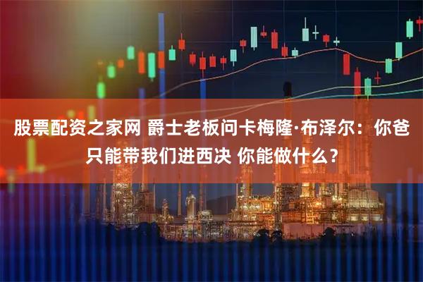 股票配资之家网 爵士老板问卡梅隆·布泽尔：你爸只能带我们进西决 你能做什么？