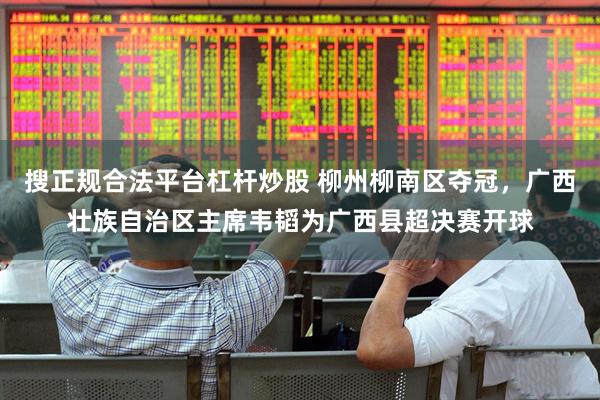 搜正规合法平台杠杆炒股 柳州柳南区夺冠，广西壮族自治区主席韦韬为广西县超决赛开球